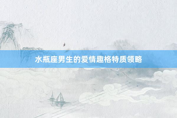 水瓶座男生的爱情趣格特质领略