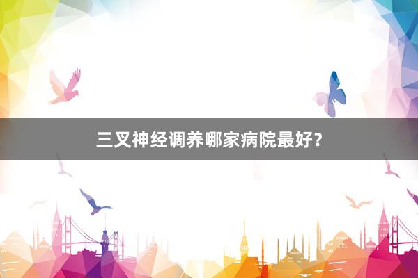 三叉神经调养哪家病院最好？