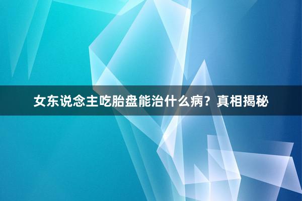 女东说念主吃胎盘能治什么病？真相揭秘