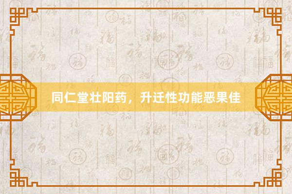 同仁堂壮阳药，升迁性功能恶果佳