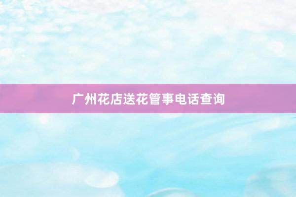 广州花店送花管事电话查询